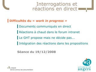 Interrogations et
                                     réactions en direct

▍Difficultés du « work in progress »
              ▍Documents communiqués en direct
              ▍Réactions à chaud dans le forum intranet
              ▍Le GHT propose mais ne décide pas...
              ▍Intégration des réactions dans les propositions

              Séance du 19/12/2008




5   17/06/09
    Service commun de la documentation
 