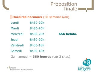 Proposition
                                                 finale
    ▍Horaires normaux (38 semaines/an)
    Lundi                        8h30-20h
    Mardi                        8h30-20h
    Mercredi                     8h30-20h      65h hebdo.
    Jeudi                        8h30-20h
    Vendredi                     8h30-18h
    Samedi                       8h30-18h
    Gain annuel = 380 heures (sur 2 sites)


7   17/06/09
    Service commun de la documentation
 