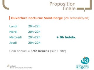 Proposition
                                              finale
    ▍Ouverture nocturne Saint-Serge (24 semaines/an)

    Lundi                      20h-22h
    Mardi                      20h-22h
    Mercredi                   20h-22h     + 8h hebdo.
    Jeudi                      20h-22h

    Gain annuel = 192 heures (sur 1 site)




8   17/06/09
    Service commun de la documentation
 