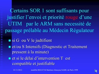 Certains SOR 1 sont suffisants pour
 justifier l’envoi et priorité rouge d’une
  UTIM par le ARM sans necessité de
passage prélable au Médecin Régulateur
  si G ou V le judtifient
  et/ou S Intensifs (Diagnostic et Traitement
   pressent à la minute)
  et si le délai d’intervention T est
   compatible et justifiable
     01/11/2012   modifiié REG1F M Martinez Almoyna SAMU de Paris 1999   5
 