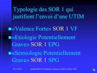Typologie des SOR 1 qui
 justifient l’envoi d’une UTIM

 «Valence  Forte» SOR 1 VF
 «Etiologie Potentiellement
  Grave» SOR 1 EPG
 «Sémiologie Potentiellement
  Grave» SOR 1 SPG
 01/11/2012   modifiié REG1F M Martinez Almoyna SAMU de Paris 1999   6
 