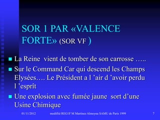 SOR 1 PAR «VALENCE
    FORTE» (SOR VF )
 La Reine vient de tomber de son carrosse …..
 Sur le Command Car qui descend les Champs
  Elysées…. Le Président a l ’air d ’avoir perdu
  l ’esprît
 Une explosion avec fumée jaune sort d’une
  Usine Chimique
    01/11/2012   modifiié REG1F M Martinez Almoyna SAMU de Paris 1999   7
 