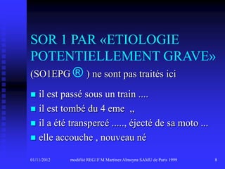 SOR 1 PAR «ETIOLOGIE
POTENTIELLEMENT GRAVE»
(SO1EPG ® ) ne sont pas traités ici

 il est passé sous un train ....
 il est tombé du 4 eme ,,
 il a été transpercé ....., éjecté de sa moto ...
 elle accouche , nouveau né

01/11/2012   modifiié REG1F M Martinez Almoyna SAMU de Paris 1999   8
 