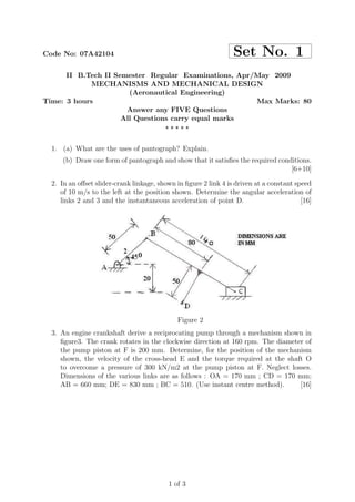 Code No: 07A42104 Set No. 1
II B.Tech II Semester Regular Examinations, Apr/May 2009
MECHANISMS AND MECHANICAL DESIGN
(Aeronautical Engineering)
Time: 3 hours Max Marks: 80
Answer any FIVE Questions
All Questions carry equal marks
⋆ ⋆ ⋆ ⋆ ⋆
1. (a) What are the uses of pantograph? Explain.
(b) Draw one form of pantograph and show that it satisﬁes the required conditions.
[6+10]
2. In an oﬀset slider-crank linkage, shown in ﬁgure 2 link 4 is driven at a constant speed
of 10 m/s to the left at the position shown. Determine the angular acceleration of
links 2 and 3 and the instantaneous acceleration of point D. [16]
Figure 2
3. An engine crankshaft derive a reciprocating pump through a mechanism shown in
ﬁgure3. The crank rotates in the clockwise direction at 160 rpm. The diameter of
the pump piston at F is 200 mm. Determine, for the position of the mechanism
shown, the velocity of the cross-head E and the torque required at the shaft O
to overcome a pressure of 300 kN/m2 at the pump piston at F. Neglect losses.
Dimensions of the various links are as follows : OA = 170 mm ; CD = 170 mm;
AB = 660 mm; DE = 830 mm ; BC = 510. (Use instant centre method). [16]
1 of 3
 