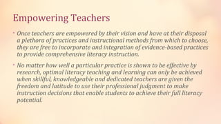 Empowering Teachers
• Once teachers are empowered by their vision and have at their disposal
 a plethora of practices and instructional methods from which to choose,
 they are free to incorporate and integration of evidence-based practices
 to provide comprehensive literacy instruction.
• No matter how well a particular practice is shown to be effective by
 research, optimal literacy teaching and learning can only be achieved
 when skillful, knowledgeable and dedicated teachers are given the
 freedom and latitude to use their professional judgment to make
 instruction decisions that enable students to achieve their full literacy
 potential.
 