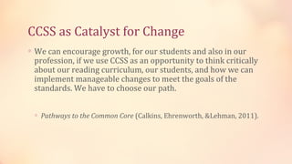 CCSS as Catalyst for Change
∗ We can encourage growth, for our students and also in our
 profession, if we use CCSS as an opportunity to think critically
 about our reading curriculum, our students, and how we can
 implement manageable changes to meet the goals of the
 standards. We have to choose our path.


 ∗ Pathways to the Common Core (Calkins, Ehrenworth, &Lehman, 2011).
 