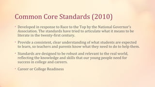 Common Core Standards (2010)
• Developed in response to Race to the Top by the National Governor’s
 Association. The standards have tried to articulate what it means to be
 literate in the twenty-first century.
• Provide a consistent, clear understanding of what students are expected
 to learn, so teachers and parents know what they need to do to help them.
• Standards are designed to be robust and relevant to the real world,
 reflecting the knowledge and skills that our young people need for
 success in college and careers.
• Career or College Readiness
 