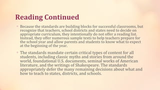 Reading Continued
∗ Because the standards are building blocks for successful classrooms, but
  recognize that teachers, school districts and states need to decide on
  appropriate curriculum, they intentionally do not offer a reading list.
  Instead, they offer numerous sample texts to help teachers prepare for
  the school year and allow parents and students to know what to expect
  at the beginning of the year.
∗ The standards mandate certain critical types of content for all
  students, including classic myths and stories from around the
  world, foundational U.S. documents, seminal works of American
  literature, and the writings of Shakespeare. The standards
  appropriately defer the many remaining decisions about what and
  how to teach to states, districts, and schools.
 
