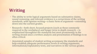 Writing
∗ The ability to write logical arguments based on substantive claims,
  sound reasoning, and relevant evidence is a cornerstone of the writing
  standards, with opinion writing—a basic form of argument—extending
  down into the earliest grades.
∗ Research—both short, focused projects (such as those commonly
  required in the workplace) and longer term in depth research —is
  emphasized throughout the standards but most prominently in the
  writing strand since a written analysis and presentation of findings is so
  often critical.
∗ Annotated samples of student writing accompany the standards and
  help establish adequate performance levels in writing arguments,
  informational/explanatory texts, and narratives in the various grades.
 