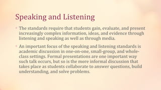 Speaking and Listening
∗ The standards require that students gain, evaluate, and present
 increasingly complex information, ideas, and evidence through
 listening and speaking as well as through media.
∗ An important focus of the speaking and listening standards is
 academic discussion in one-on-one, small-group, and whole-
 class settings. Formal presentations are one important way
 such talk occurs, but so is the more informal discussion that
 takes place as students collaborate to answer questions, build
 understanding, and solve problems.
 