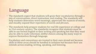 Language
∗ The standards expect that students will grow their vocabularies through a
  mix of conversations, direct instruction, and reading. The standards will
  help students determine word meanings, appreciate the nuances of words,
  and steadily expand their repertoire of words and phrases.
∗ The standards help prepare students for real life experience at college and
  in 21st century careers. The standards recognize that students must be
  able to use formal English in their writing and speaking but that they must
  also be able to make informed, skillful choices among the many ways to
  express themselves through language.
∗ Vocabulary and conventions are treated in their own strand not because
  skills in these areas should be handled in isolation but because their use
  extends across reading, writing, speaking, and listening.
 