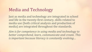 Media and Technology
Just as media and technology are integrated in school
and life in the twenty-first century, skills related to
media use (both critical analysis and production of
media) are integrated throughout the standards.
Aim is for competence in using media and technology to
better comprehend, learn, communicate and create. This
is important because literacy is constantly evolving…
 