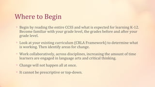 Where to Begin
∗ Begin by reading the entire CCSS and what is expected for learning K-12.
  Become familiar with your grade level, the grades before and after your
  grade level.
∗ Look at your existing curriculum (CRLA Framework) to determine what
  is working. Then identify areas for change.
∗ Work collaboratively, across disciplines, increasing the amount of time
  learners are engaged in language arts and critical thinking.
∗ Change will not happen all at once.

∗ It cannot be prescriptive or top-down.
 