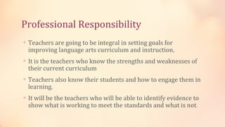 Professional Responsibility
∗ Teachers are going to be integral in setting goals for
 improving language arts curriculum and instruction.
∗ It is the teachers who know the strengths and weaknesses of
 their current curriculum
∗ Teachers also know their students and how to engage them in
 learning.
∗ It will be the teachers who will be able to identify evidence to
 show what is working to meet the standards and what is not.
 