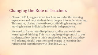 Changing the Role of Teachers
∗ Cleaver, 2011, suggests that teachers consider the learning
 experience and help student delve deeper into understanding.
 This means, closing the textbook, scaffolding learning and
 moving learners individually towards independence.
∗ We need to foster interdisciplinary studies and celebrate
 learning and thinking. This may require giving control to our
 students, allow them to think outside the box, and trust they
 will ask meaningful questions and engage in learning that
 reflects real cognitive growth (Pandya, 2012).
 