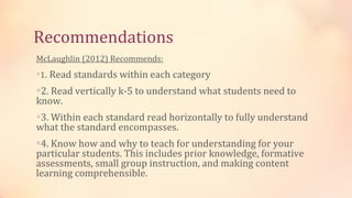Recommendations
McLaughlin (2012) Recommends:
∗1. Read standards within each category

∗2. Read vertically k-5 to understand what students need to
know.
∗3. Within each standard read horizontally to fully understand
what the standard encompasses.
∗4. Know how and why to teach for understanding for your
particular students. This includes prior knowledge, formative
assessments, small group instruction, and making content
learning comprehensible.
 