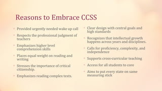 Reasons to Embrace CCSS
∗ Provided urgently needed wake up call   ∗ Clear design with central goals and
                                            high standards
∗ Respects the professional judgment of
  teachers                                ∗ Recognizes that intellectual growth
                                            happens across years and disciplines.
∗ Emphasizes higher level
  comprehension skills                    ∗ Calls for proficiency, complexity, and
                                            independence
∗ Places equal weight on reading and
  writing                                 ∗ Supports cross-curricular teaching

∗ Stresses the importance of critical     ∗ Access for all students to core
  citizenship.
                                          ∗ Aims to put every state on same
∗ Emphasizes reading complex texts.         measuring stick
 