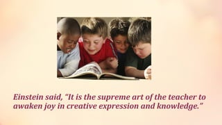 Einstein said, “It is the supreme art of the teacher to
awaken joy in creative expression and knowledge.”
 