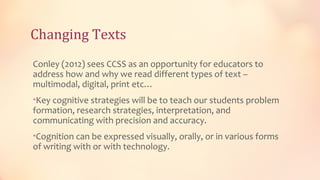 Changing Texts
Conley (2012) sees CCSS as an opportunity for educators to
address how and why we read different types of text –
multimodal, digital, print etc…
•Key cognitive strategies will be to teach our students problem
formation, research strategies, interpretation, and
communicating with precision and accuracy.
•Cognition can be expressed visually, orally, or in various forms
of writing with or with technology.
 