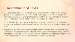 Recommended Texts
• CCSS specifically calls for 50% narrative and 50% informational text in the primary
 grades. In the upper grades the ration shifts from equal to more non-fiction. All
 classrooms should have a range of readable text that are accessible to all students.
 These texts should reflect digital text and reading on the Internet.
• Texts should reflect perspectives of culture, language, experiences of readers (prior
 or vicarious) and include all genres (Coleman, 2012; Johns, 2012; Allington & Pearson,
 2011).
• Need to use qualitative as well as quantitative measures to consider text difficulty
 and address comprehension and interest. At LRA conference in San Diego, Pearson
 stated that there is no one readability formula. The formulas that are now part of the
 common core document have been added by publishers. Beware.
 