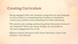 Creating Curriculum
∗ Being engaged with your students using literacy and language
 to learn content, is something that I believe is needed to
 renew your practice and commitment to their education.
∗ We need to see reading and learning from the point of view of
 our students? There are many changes we can make to
 increase engagement for us all.
∗ Balance classic literature with newer literature, layer texts
 (fiction + non-fiction)
 