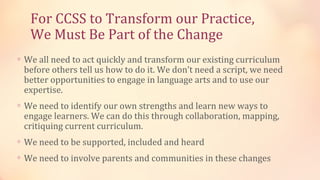 For CCSS to Transform our Practice,
   We Must Be Part of the Change
∗ We all need to act quickly and transform our existing curriculum
 before others tell us how to do it. We don’t need a script, we need
 better opportunities to engage in language arts and to use our
 expertise.
∗ We need to identify our own strengths and learn new ways to
 engage learners. We can do this through collaboration, mapping,
 critiquing current curriculum.
∗ We need to be supported, included and heard
∗ We need to involve parents and communities in these changes
 