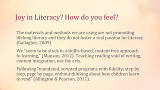 Joy in Literacy? How do you feel?
The materials and methods we are using are not promoting
lifelong literacy and they do not foster a real passion for literacy
(Gallagher, 2009)
We “seem to be stuck in a skillls-based, content free approach
to learning,” (Munson, 2012). Teaching reading void of writing,
content integration, nor the arts.
Following “mandated, scripted programs with fidelity; step by
step, page by page, without thinking about how children learn
to read” (Allington & Pearson, 2011).
 