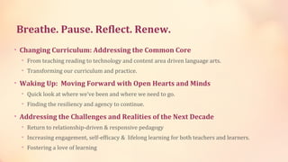Breathe. Pause. Reflect. Renew.
• Changing Curriculum: Addressing the Common Core
  • From teaching reading to technology and content area driven language arts.
  • Transforming our curriculum and practice.

• Waking Up: Moving Forward with Open Hearts and Minds
  • Quick look at where we’ve been and where we need to go.
  • Finding the resiliency and agency to continue.

• Addressing the Challenges and Realities of the Next Decade
  • Return to relationship-driven & responsive pedagogy
  • Increasing engagement, self-efficacy & lifelong learning for both teachers and learners.
  • Fostering a love of learning
 