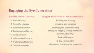 Engaging the Eye Generation
Broader View of Literacy      Not just new literacies: Multidimensional
• 1. Basic Literacy                         Reading and writing
• 2. Scientific Literacy                  Listening and speaking
• 3. Economic Literacy                Analyzing and communicating
• 4. Technological Literacy        Through a range of socially contextual
• 5. Visual Literacy                        symbols, including

• 6. Information Literacy                     Text and images

• 7. Multicultural Literacy                 In any combination

• 8. Global Awareness               Relevant to the individual or culture
 