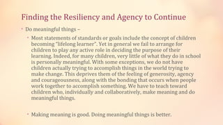 Finding the Resiliency and Agency to Continue
• Do meaningful things –
  • Most statements of standards or goals include the concept of children
    becoming “lifelong learner”. Yet in general we fail to arrange for
    children to play any active role in deciding the purpose of their
    learning. Indeed, for many children, very little of what they do in school
    is personally meaningful. With some exceptions, we do not have
    children actually trying to accomplish things in the world trying to
    make change. This deprives them of the feeling of generosity, agency
    and courageousness, along with the bonding that occurs when people
    work together to accomplish something. We have to teach toward
    children who, individually and collaboratively, make meaning and do
    meaningful things.

  • Making meaning is good. Doing meaningful things is better.
 