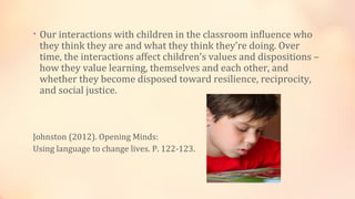 • Our interactions with children in the classroom influence who
 they think they are and what they think they’re doing. Over
 time, the interactions affect children’s values and dispositions –
 how they value learning, themselves and each other, and
 whether they become disposed toward resilience, reciprocity,
 and social justice.



Johnston (2012). Opening Minds:
Using language to change lives. P. 122-123.
 