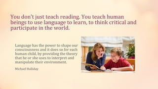 You don’t just teach reading. You teach human
beings to use language to learn, to think critical and
participate in the world.

 Language has the power to shape our
 consciousness and it does so for each
 human child, by providing the theory
 that he or she uses to interpret and
 manipulate their environment.
 Michael Halliday
 