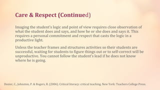 Care & Respect (Continued)
         Imaging the student’s logic and point of view requires close observation of
         what the student does and says, and how he or she does and says it. This
         requires a personal commitment and respect that casts the logic in a
         productive light.
         Unless the teacher frames and structures activities so their students are
         successful, waiting for students to figure things out or to self-correct will be
         unproductive. You cannot follow the student’s lead if he does not know
         where he is going.




Dozier, C., Johnston, P. & Rogers, R. (2006). Critical literacy: critical teaching. New York: Teachers College Press.
 