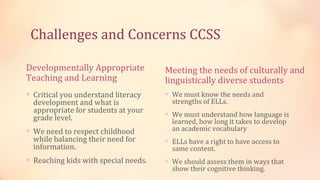 Challenges and Concerns CCSS

Developmentally Appropriate           Meeting the needs of culturally and
Teaching and Learning                 linguistically diverse students
∗ Critical you understand literacy    ∗ We must know the needs and
  development and what is               strengths of ELLs.
  appropriate for students at your    ∗ We must understand how language is
  grade level.                          learned, how long it takes to develop
∗ We need to respect childhood          an academic vocabulary
  while balancing their need for      ∗ ELLs have a right to have access to
  information.                          same content.
∗ Reaching kids with special needs.   ∗ We should assess them in ways that
                                        show their cognitive thinking.
 