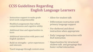 CCSS Guidelines Regarding
             English Language Learners
∗ Instruction support to make grade        ∗ Allow for student talk
  level work comprehensible
                                           ∗ Differentiate instruction with
∗ Modified assignments that reflect          primary language support
  comprehension and cognitive ability
                                           ∗ Use sheltered and direct
∗ Additional time and opportunities to
                                             instruction when appropriate
  learn
                                           ∗ Daily Language Instruction with
∗ Additional interaction with peers and
  English speakers                           ELD instruction

∗ Build on strengths – prior experiences   ∗ Opportunities for structured
  and interests                              student talk and groupings that
                                             foster verbal interaction.
∗ Teach language through content areas
 