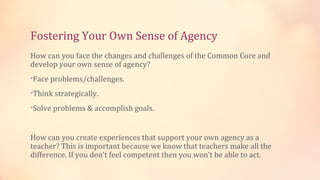 Fostering Your Own Sense of Agency
How can you face the changes and challenges of the Common Core and
develop your own sense of agency?
•Face problems/challenges.

•Think strategically.

•Solve problems & accomplish goals.



How can you create experiences that support your own agency as a
teacher? This is important because we know that teachers make all the
difference. If you don’t feel competent then you won’t be able to act.
 