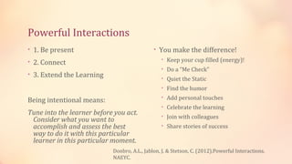 Powerful Interactions
• 1. Be present                               • You make the difference!
• 2. Connect                                     • Keep your cup filled (energy)!
                                                 • Do a “Me Check”
• 3. Extend the Learning
                                                 • Quiet the Static
                                                 • Find the humor
                                                 • Add personal touches
Being intentional means:
                                                 • Celebrate the learning
Tune into the learner before you act.            • Join with colleagues
 Consider what you want to
 accomplish and assess the best                  • Share stories of success
 way to do it with this particular
 learner in this particular moment.
                            Donbro, A.L., Jablon, J. & Stetson, C. (2012).Powerful Interactions.
                            NAEYC.
 