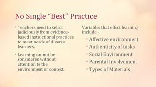 No Single “Best” Practice
• Teachers need to select        Variables that effect learning
 judiciously from evidence-      include -
 based instructional practices     • Affective environment
 to meet needs of diverse
 learners.                         • Authenticity of tasks
• Learning cannot be               • Social Environment
 considered without                • Parental Involvement
 attention to the
 environment or context.           • Types of Materials
 