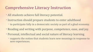 Comprehensive Literacy Instruction
• All students achieve full literacy potential.
• Instruction should prepare students to enter adulthood
  • to participate fully in a democratic society as part of a gloal economy.

• Reading and writing with purpose, competence, ease, and joy.
• Personal, intellectual and social nature of literacy learning
  • supports the notion that students learn new meanings in response to
   new experiences.
 