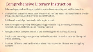 Comprehensive Literacy Instruction
• Balanced approach with appropriate emphasis on meaning and skill instruction.
• Incorporates evidence-based best practices to suit the needs of all students in whole-
  group, small group, and individualized instruction.
• Builds on knowledge that students bring to school
• Acknowledges reciprocity among reading processes (e.g. decoding, vocabulary,
  comprehension, motivation and reading/writing.

• Recognizes that comprehension is the ultimate goals fo literacy learning.

• Emphasizes meaning through open and collaborative tasks that require dialog and
  critical thinking.

• Provides differentiated and individualized instruction for diverse and struggling
  learners.
 