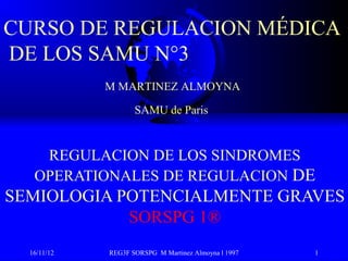 CURSO DE REGULACION MÉDICA
DE LOS SAMU N°3
             M MARTINEZ ALMOYNA

                    SAMU de Paris



    REGULACION DE LOS SINDROMES
   OPERATIONALES DE REGULACION DE
SEMIOLOGIA POTENCIALMENTE GRAVES
            SORSPG 1®
  16/11/12   REG3F SORSPG M Martinez Almoyna l 1997   1
 