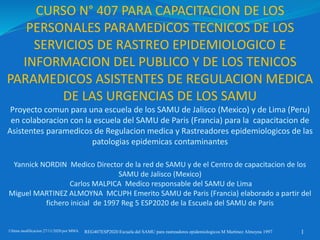 CURSO N° 407 PARA CAPACITACION DE LOS
PERSONALES PARAMEDICOS TECNICOS DE LOS
SERVICIOS DE RASTREO EPIDEMIOLOGICO E
INFORMACION DEL PUBLICO Y DE LOS TENICOS
PARAMEDICOS ASISTENTES DE REGULACION MEDICA
DE LAS URGENCIAS DE LOS SAMU
Proyecto comun para una escuela de los SAMU de Jalisco (Mexico) y de Lima (Peru)
en colaboracion con la escuela del SAMU de Paris (Francia) para la capacitacion de
Asistentes paramedicos de Regulacion medica y Rastreadores epidemiologicos de las
patologias epidemicas contaminantes
Yannick NORDIN Medico Director de la red de SAMU y de el Centro de capacitacion de los
SAMU de Jalisco (Mexico)
Carlos MALPICA Medico responsable del SAMU de Lima
Miguel MARTINEZ ALMOYNA MCUPH Emerito SAMU de Paris (Francia) elaborado a partir del
fichero inicial de 1997 Reg 5 ESP2020 de la Escuela del SAMU de Paris
Ultima modificacion 27/11/2020 por MMA REG407ESP2020 Escuela del SAMU para rastreadores epidemiologicos M Martinez Almoyna 1997 1
 