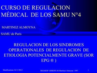 CURSO DE REGULACION
MÉDICAL DE LOS SAMU N°4
MARTINEZ ALMOYNA

SAMU de Paris


      REGULACION DE LOS SINDROMES
    OPERATIONALES DE REGULACION DE
  ETIOLOGIA POTENCIALMENTE GRAVE (SOR
                 EPG ® )

 Modifications 16/11/2012   REG4ESP SOREPG M Martinez Almoyna 1997   1
 