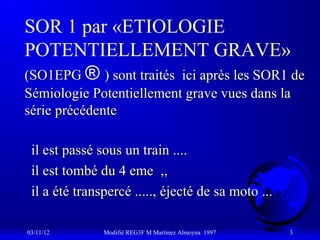 SOR 1 par «ETIOLOGIE
POTENTIELLEMENT GRAVE»
(SO1EPG ® ) sont traités ici après les SOR1 de
Sémiologie Potentiellement grave vues dans la
série précédente

 il est passé sous un train ....
 il est tombé du 4 eme ,,
 il a été transpercé ....., éjecté de sa moto ...

03/11/12       Modifié REG3F M Martinez Almoyna 1997   3
 