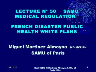 LECTURE N° 50 SAMU
      MEDICAL REGULATION

  FRENCH DISASTER PUBLIC
    HEALTH WHITE PLANS


Miguel Martinez Almoyna                  MD MCUPH

         SAMU of Paris


14/11/12   Reg50ENG M Martinez Almoyna SAMU of      1
                       Paris 2004
 