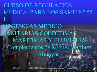 CURSO DE REGULACION
MEDICA PARA LOS SAMU N° 55
b
06/06/13 REG55bESP Emergencias sanitarias marinas y Fluviales 2012 1
URGENCIAS MEDICO
SANITARIAS COLECTIVAS
MARITIMAS Y FLUVIALES
Complementos de Miguel Martinez
Almoyna
 