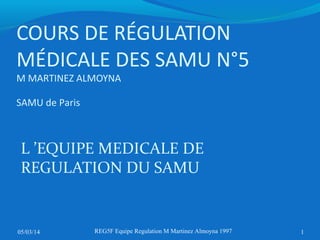COURS DE RÉGULATION
MÉDICALE DES SAMU N°5
M MARTINEZ ALMOYNA
SAMU de Paris

L ’EQUIPE MEDICALE DE
REGULATION DU SAMU

05/03/14

REG5F Equipe Regulation M Martinez Almoyna 1997

1

 