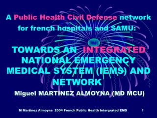 M Martinez Almoyna 2004 French Public Health Intergrated EMS 1
A Public Health Civil Defense network
for french hospitals and SAMU:
TOWARDS AN INTEGRATED
NATIONAL EMERGENCY
MEDICAL SYSTEM (IEMS) AND
NETWORK
Miguel MARTINEZ ALMOYNA (MD MCU)
 