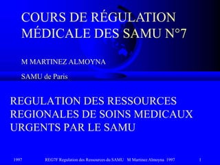 1997 REG7F Regulation des Ressources du SAMU M Martinez Almoyna 1997 1
REGULATION DES RESSOURCES
REGIONALES DE SOINS MEDICAUX
URGENTS PAR LE SAMU
COURS DE RÉGULATION
MÉDICALE DES SAMU N°7
M MARTINEZ ALMOYNA
SAMU de Paris
 