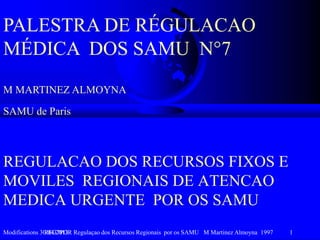 Modifications 30/04/2013REG7POR Regulaçao dos Recursos Regionais por os SAMU M Martinez Almoyna 1997 1
REGULACAO DOS RECURSOS FIXOS E
MOVILES REGIONAIS DE ATENCAO
MEDICA URGENTE POR OS SAMU
PALESTRA DE RÉGULACAO
MÉDICA DOS SAMU N°7
M MARTINEZ ALMOYNA
SAMU de Paris
 